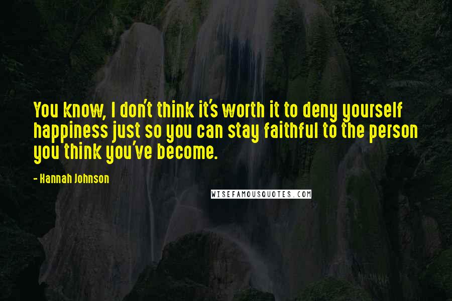 Hannah Johnson quotes: You know, I don't think it's worth it to deny yourself happiness just so you can stay faithful to the person you think you've become. Hannah Johnson quotes: You know, I don't think it's worth it to deny yourself happiness just so you can stay faithful to the person you think you've become.