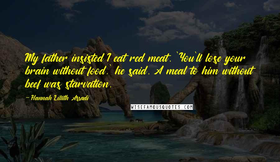 Hannah Lillith Assadi quotes: My father insisted I eat red meat. 'You'll lose your brain without food,' he said. A meal to him without beef was starvation.