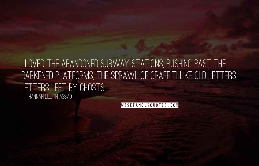 Hannah Lillith Assadi quotes: I loved the abandoned subway stations, rushing past the darkened platforms, the sprawl of graffiti like old letters. Letters left by ghosts.