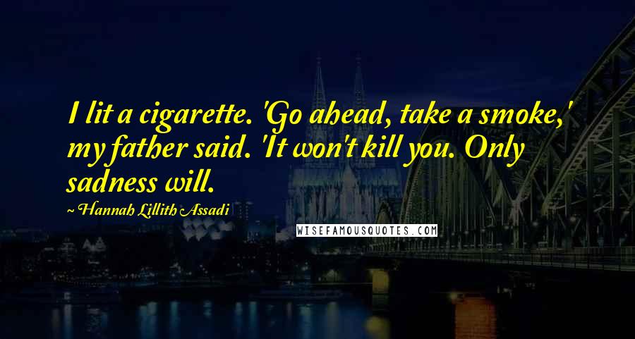 Hannah Lillith Assadi quotes: I lit a cigarette. 'Go ahead, take a smoke,' my father said. 'It won't kill you. Only sadness will.