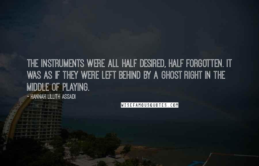 Hannah Lillith Assadi quotes: The instruments were all half desired, half forgotten. It was as if they were left behind by a ghost right in the middle of playing.