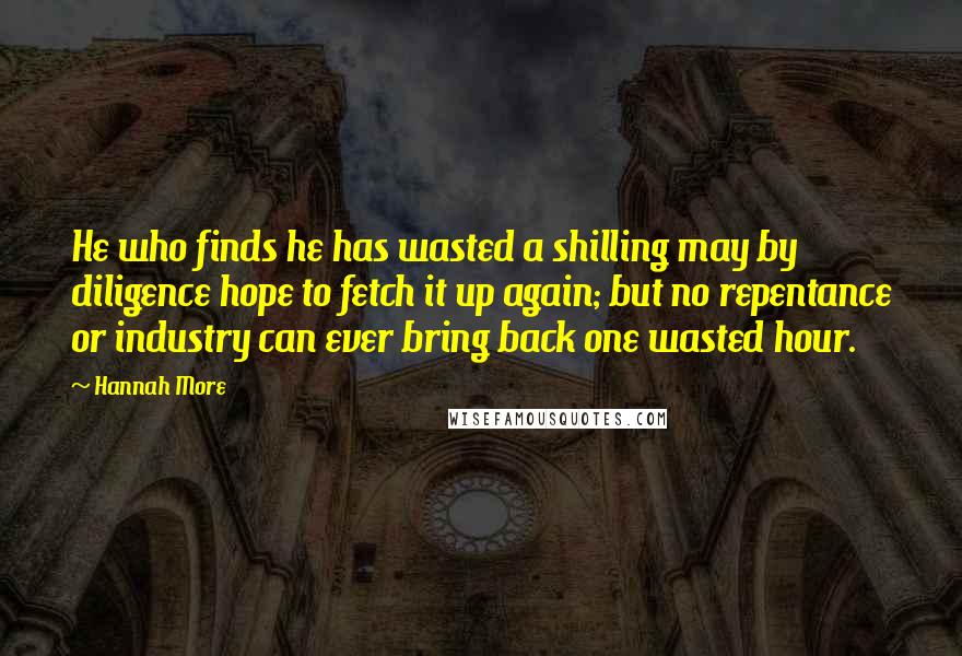 Hannah More quotes: He who finds he has wasted a shilling may by diligence hope to fetch it up again; but no repentance or industry can ever bring back one wasted hour.