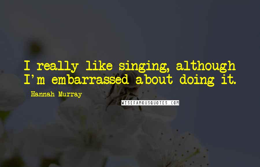 Hannah Murray quotes: I really like singing, although I'm embarrassed about doing it.