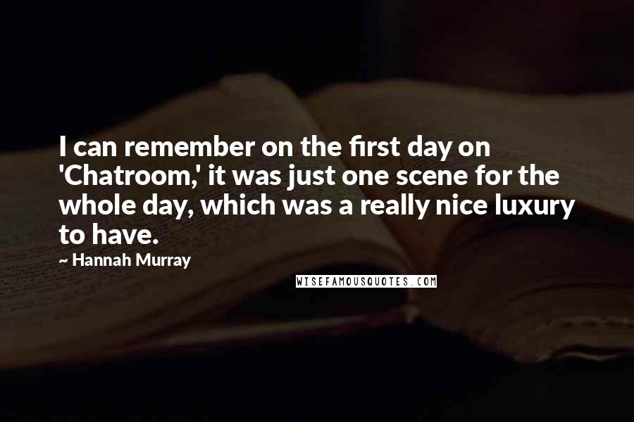 Hannah Murray quotes: I can remember on the first day on 'Chatroom,' it was just one scene for the whole day, which was a really nice luxury to have. Hannah Murray quotes: I can remember on the first day on 'Chatroom,' it was just one scene for the whole day, which was a really nice luxury to have.