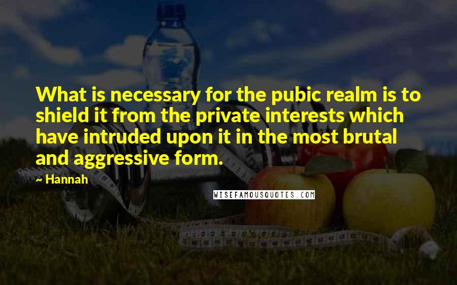 Hannah quotes: What is necessary for the pubic realm is to shield it from the private interests which have intruded upon it in the most brutal and aggressive form.