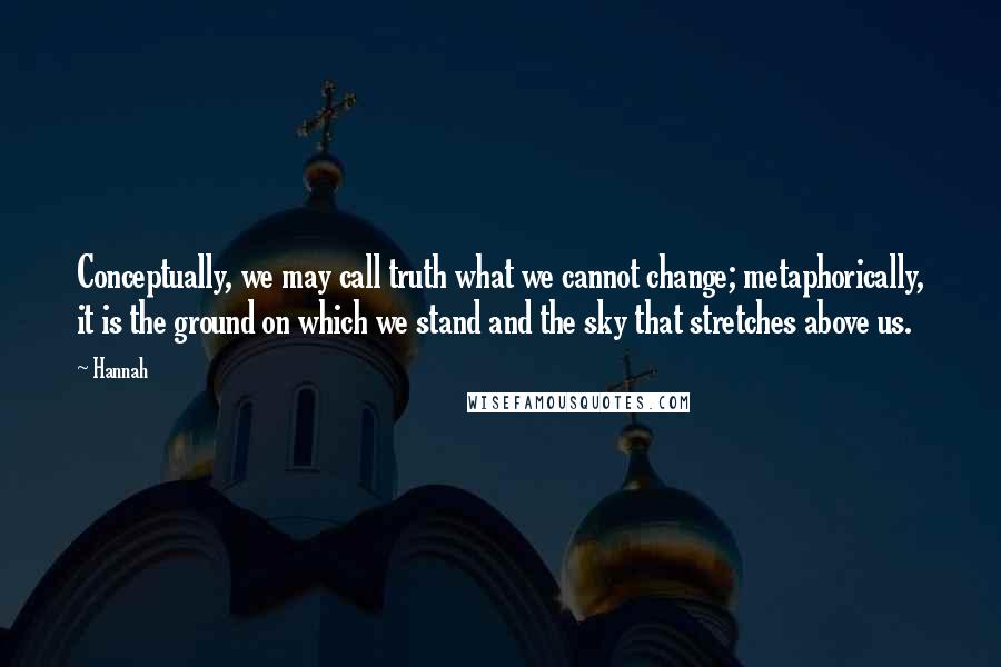 Hannah quotes: Conceptually, we may call truth what we cannot change; metaphorically, it is the ground on which we stand and the sky that stretches above us.