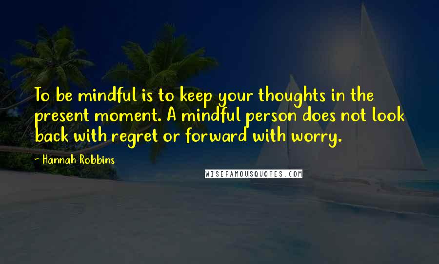 Hannah Robbins quotes: To be mindful is to keep your thoughts in the present moment. A mindful person does not look back with regret or forward with worry.