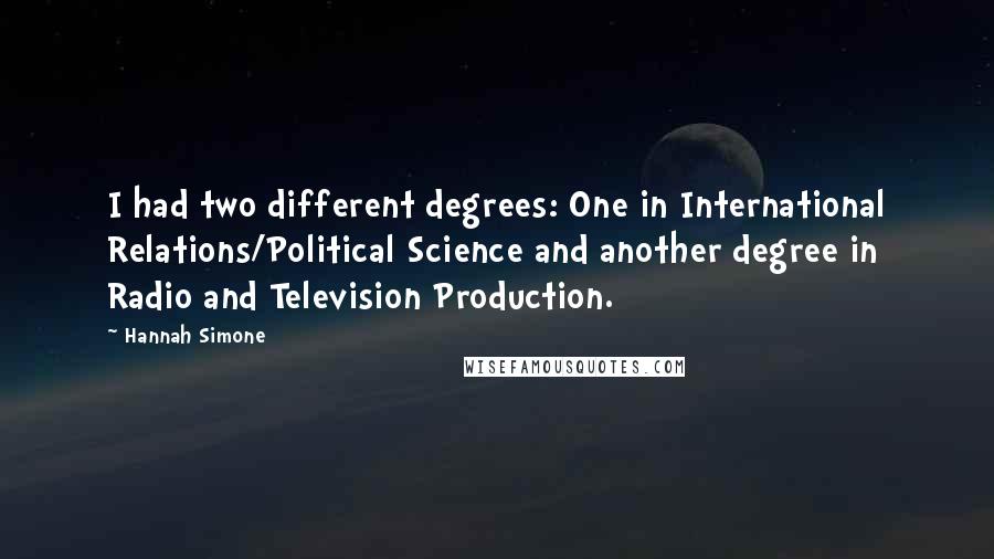 Hannah Simone quotes: I had two different degrees: One in International Relations/Political Science and another degree in Radio and Television Production. Hannah Simone quotes: I had two different degrees: One in International Relations/Political Science and another degree in Radio and Television Production.