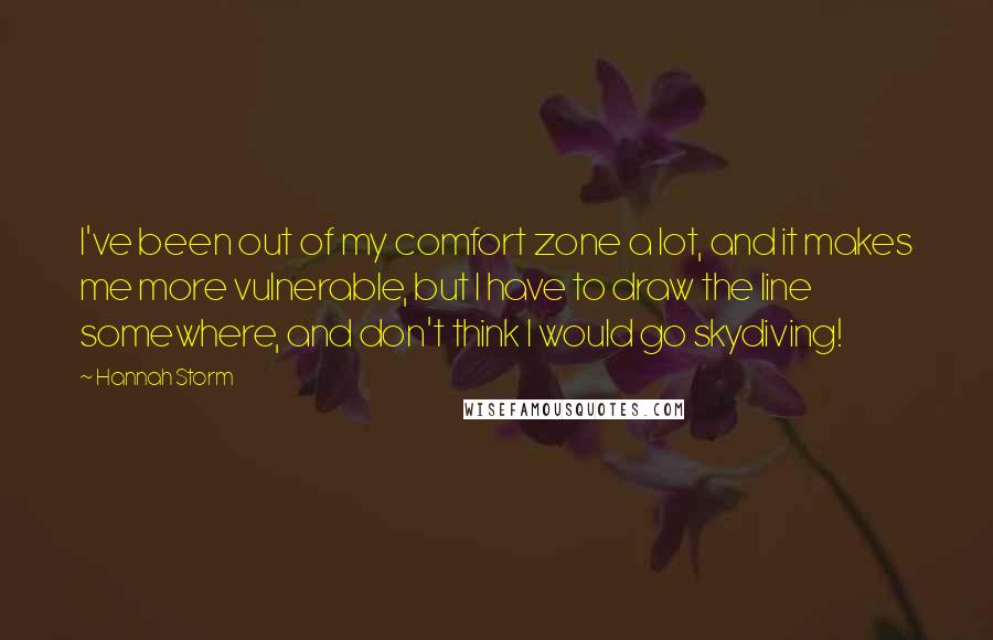 Hannah Storm quotes: I've been out of my comfort zone a lot, and it makes me more vulnerable, but I have to draw the line somewhere, and don't think I would go skydiving! Hannah Storm quotes: I've been out of my comfort zone a lot, and it makes me more vulnerable, but I have to draw the line somewhere, and don't think I would go skydiving!