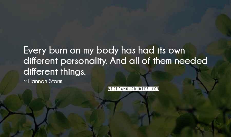Hannah Storm quotes: Every burn on my body has had its own different personality. And all of them needed different things. Hannah Storm quotes: Every burn on my body has had its own different personality. And all of them needed different things.