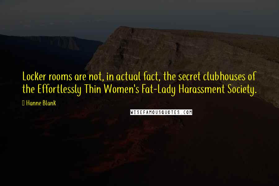 Hanne Blank quotes: Locker rooms are not, in actual fact, the secret clubhouses of the Effortlessly Thin Women's Fat-Lady Harassment Society. Hanne Blank quotes: Locker rooms are not, in actual fact, the secret clubhouses of the Effortlessly Thin Women's Fat-Lady Harassment Society.