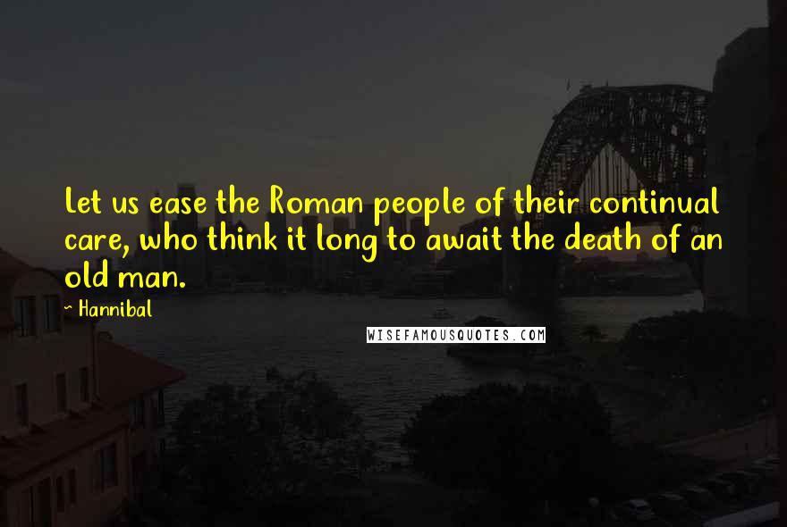 Hannibal quotes: Let us ease the Roman people of their continual care, who think it long to await the death of an old man.