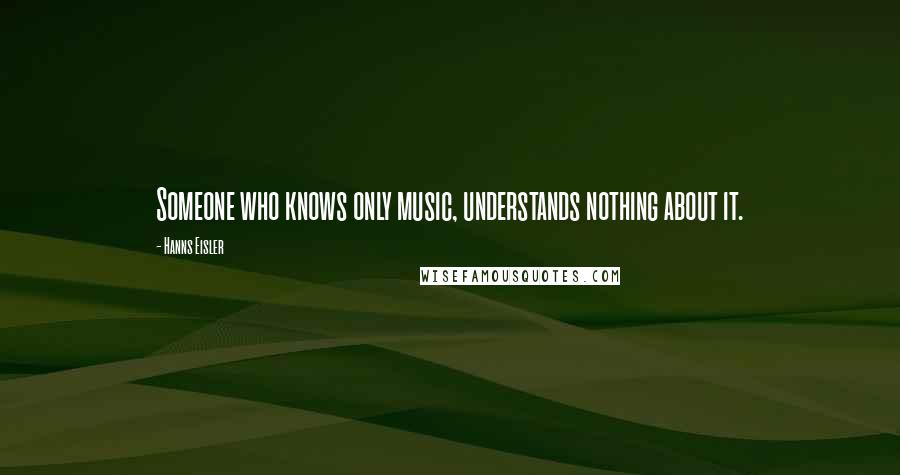 Hanns Eisler quotes: Someone who knows only music, understands nothing about it.