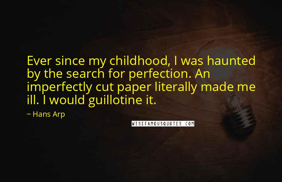 Hans Arp quotes: Ever since my childhood, I was haunted by the search for perfection. An imperfectly cut paper literally made me ill. I would guillotine it. Hans Arp quotes: Ever since my childhood, I was haunted by the search for perfection. An imperfectly cut paper literally made me ill. I would guillotine it.
