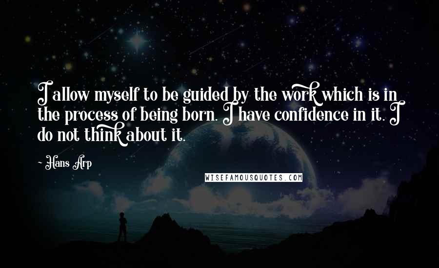 Hans Arp quotes: I allow myself to be guided by the work which is in the process of being born. I have confidence in it. I do not think about it. Hans Arp quotes: I allow myself to be guided by the work which is in the process of being born. I have confidence in it. I do not think about it.