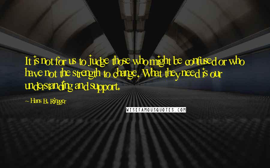 Hans B. Ringger quotes: It is not for us to judge those who might be confused or who have not the strength to change. What they need is our understanding and support.