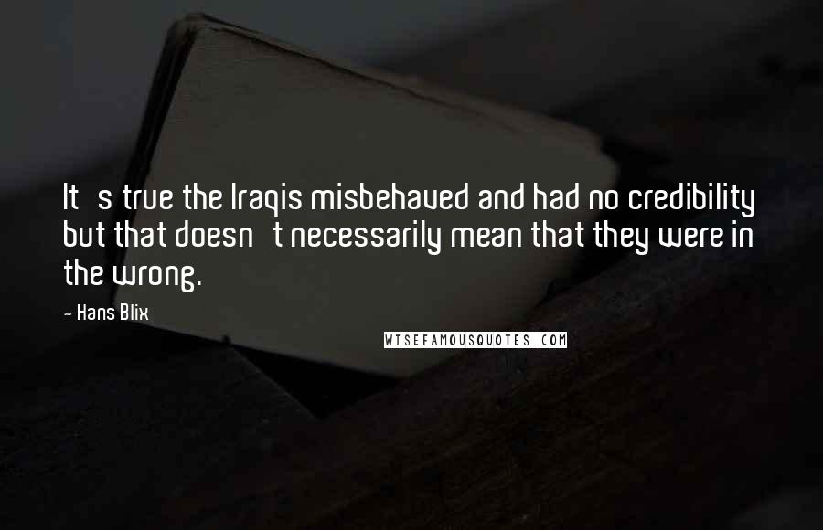 Hans Blix quotes: It's true the Iraqis misbehaved and had no credibility but that doesn't necessarily mean that they were in the wrong.