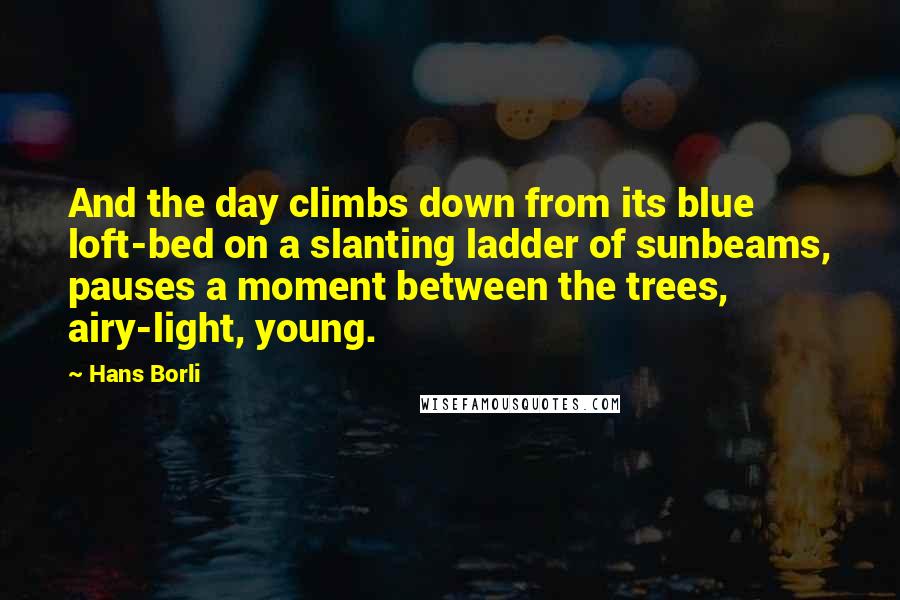 Hans Borli quotes: And the day climbs down from its blue loft-bed on a slanting ladder of sunbeams, pauses a moment between the trees, airy-light, young.