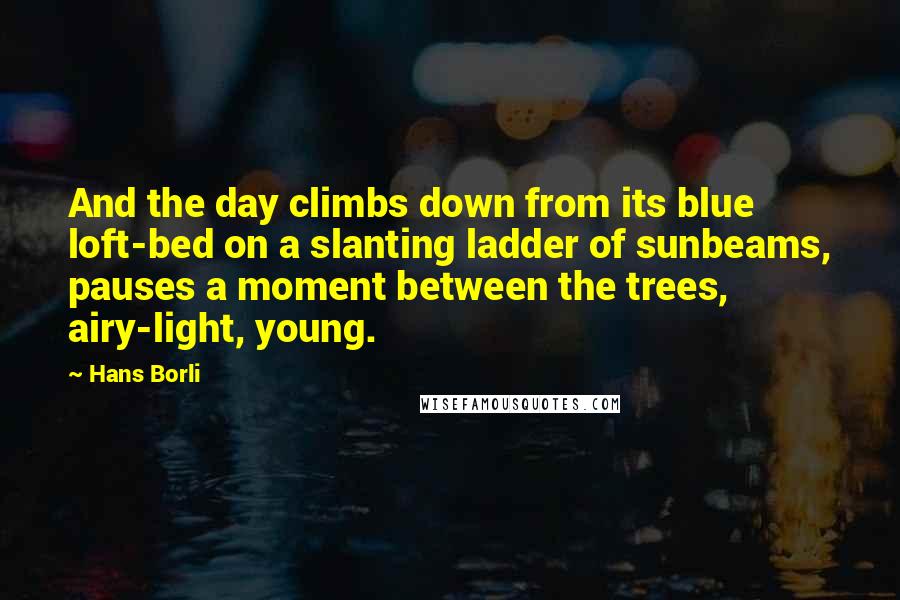 Hans Borli quotes: And the day climbs down from its blue loft-bed on a slanting ladder of sunbeams, pauses a moment between the trees, airy-light, young. Hans Borli quotes: And the day climbs down from its blue loft-bed on a slanting ladder of sunbeams, pauses a moment between the trees, airy-light, young.