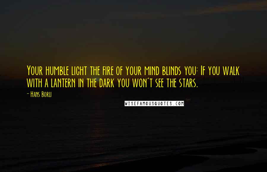 Hans Borli quotes: Your humble light the fire of your mind blinds you: If you walk with a lantern in the dark you won't see the stars.