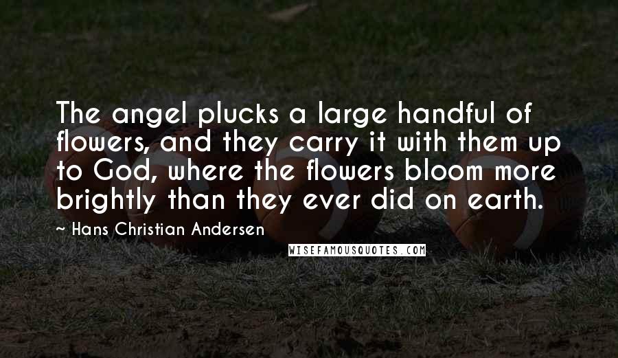Hans Christian Andersen quotes: The angel plucks a large handful of flowers, and they carry it with them up to God, where the flowers bloom more brightly than they ever did on earth.