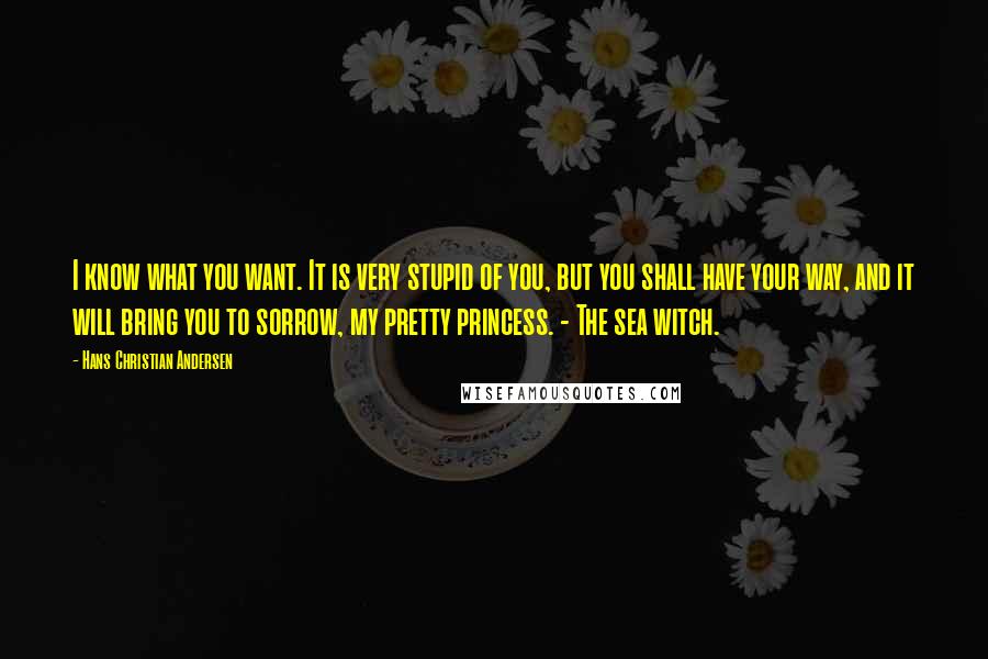 Hans Christian Andersen quotes: I know what you want. It is very stupid of you, but you shall have your way, and it will bring you to sorrow, my pretty princess. - The sea