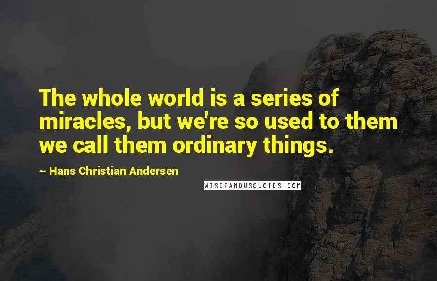 Hans Christian Andersen quotes: The whole world is a series of miracles, but we're so used to them we call them ordinary things.