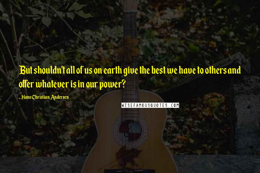 Hans Christian Andersen quotes: But shouldn't all of us on earth give the best we have to others and offer whatever is in our power?