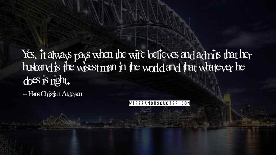 Hans Christian Andersen quotes: Yes, it always pays when the wife believes and admits that her husband is the wisest man in the world and that whatever he does is right.