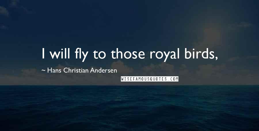 Hans Christian Andersen quotes: I will fly to those royal birds,