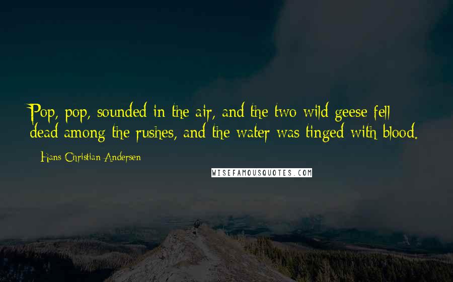 Hans Christian Andersen quotes: Pop, pop, sounded in the air, and the two wild geese fell dead among the rushes, and the water was tinged with blood.