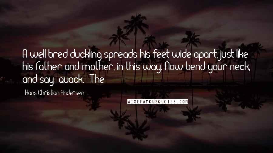 Hans Christian Andersen quotes: A well-bred duckling spreads his feet wide apart, just like his father and mother, in this way. Now bend your neck, and say 'quack.'" The