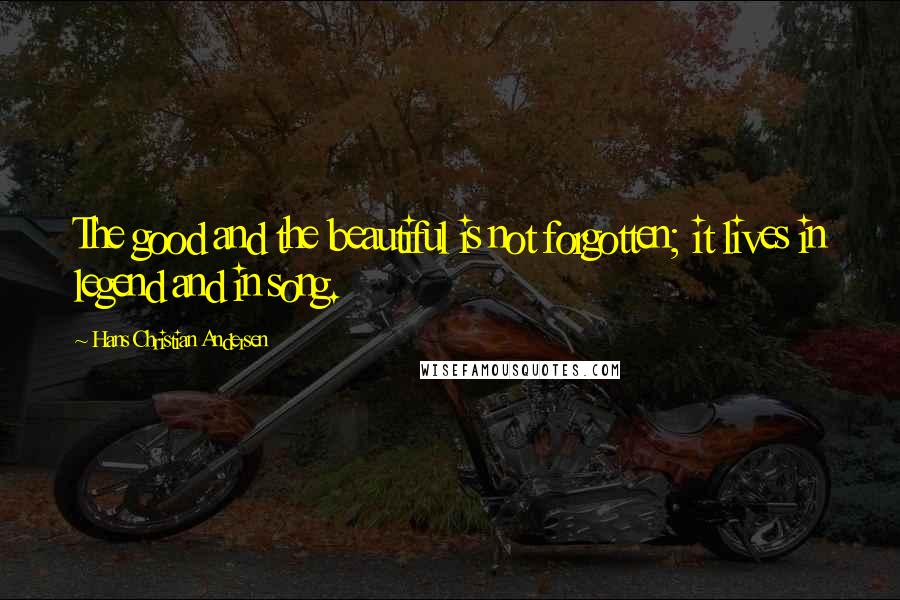 Hans Christian Andersen quotes: The good and the beautiful is not forgotten; it lives in legend and in song.