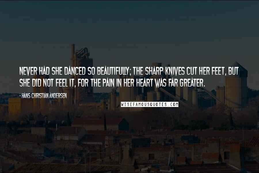 Hans Christian Andersen quotes: Never had she danced so beautifully; the sharp knives cut her feet, but she did not feel it, for the pain in her heart was far greater.