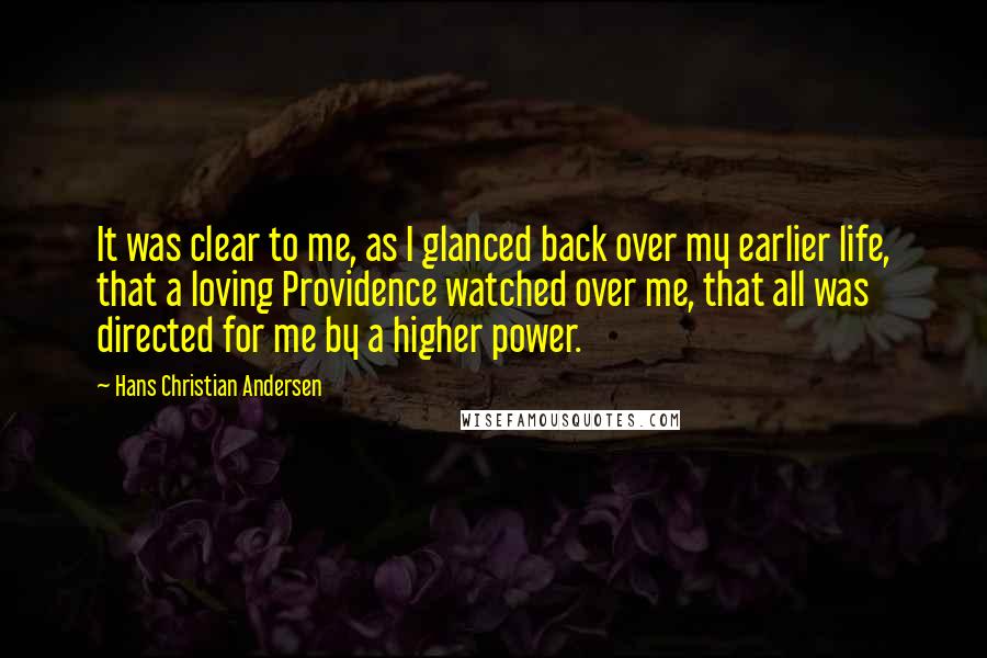 Hans Christian Andersen quotes: It was clear to me, as I glanced back over my earlier life, that a loving Providence watched over me, that all was directed for me by a higher power.