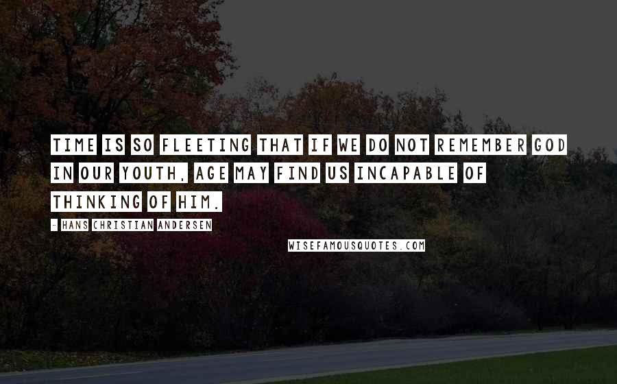 Hans Christian Andersen quotes: Time is so fleeting that if we do not remember God in our youth, age may find us incapable of thinking of him.