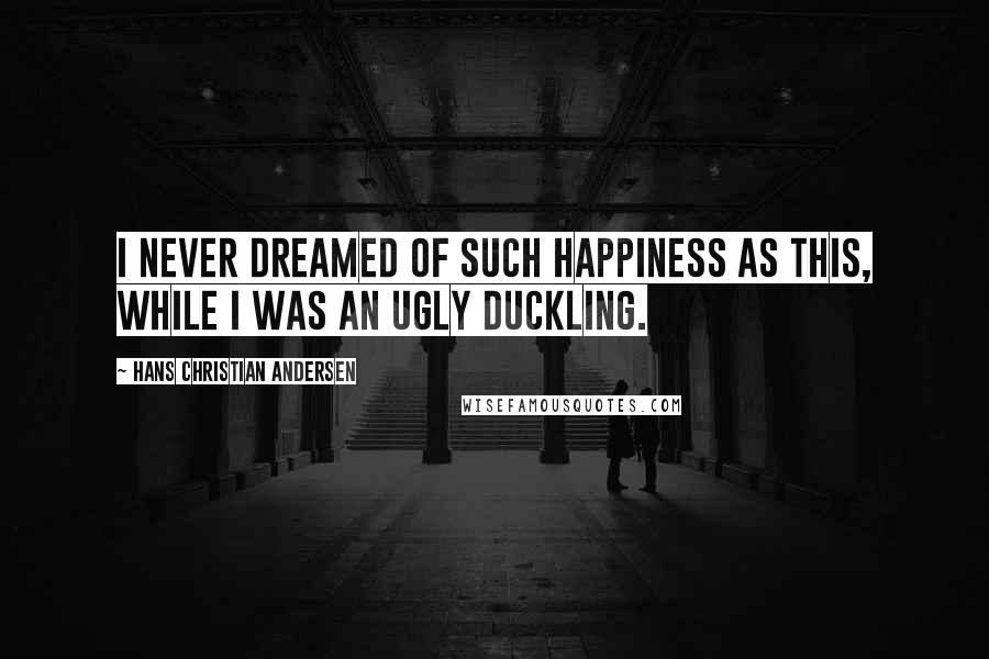 Hans Christian Andersen quotes: I never dreamed of such happiness as this, while I was an ugly duckling.