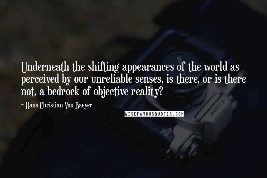 Hans Christian Von Baeyer quotes: Underneath the shifting appearances of the world as perceived by our unreliable senses, is there, or is there not, a bedrock of objective reality? Hans Christian Von Baeyer quotes: Underneath the shifting appearances of the world as perceived by our unreliable senses, is there, or is there not, a bedrock of objective reality?