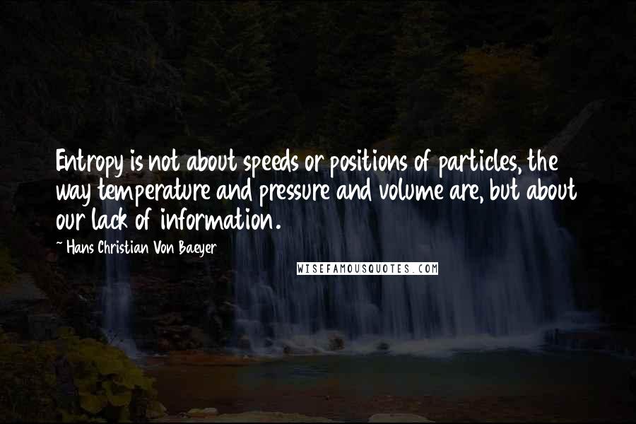 Hans Christian Von Baeyer quotes: Entropy is not about speeds or positions of particles, the way temperature and pressure and volume are, but about our lack of information.