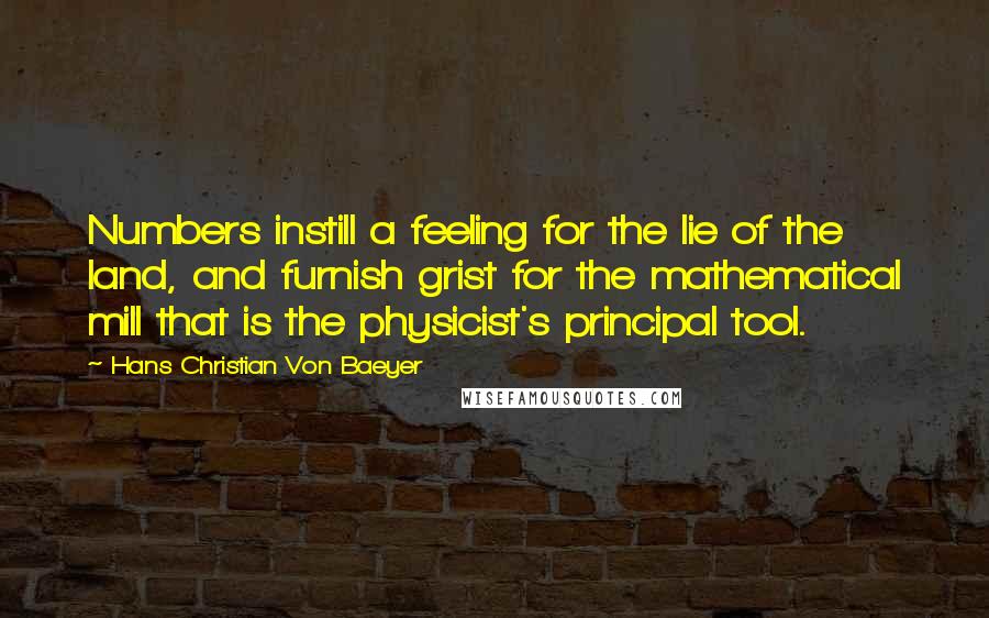 Hans Christian Von Baeyer quotes: Numbers instill a feeling for the lie of the land, and furnish grist for the mathematical mill that is the physicist's principal tool.
