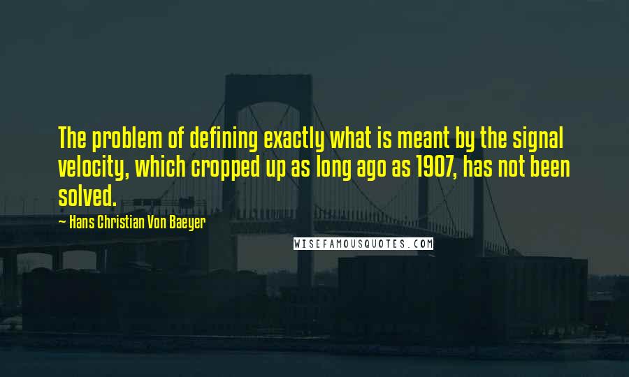 Hans Christian Von Baeyer quotes: The problem of defining exactly what is meant by the signal velocity, which cropped up as long ago as 1907, has not been solved. Hans Christian Von Baeyer quotes: The problem of defining exactly what is meant by the signal velocity, which cropped up as long ago as 1907, has not been solved.