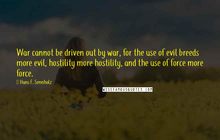 Hans F. Sennholz quotes: War cannot be driven out by war, for the use of evil breeds more evil, hostility more hostility, and the use of force more force. Hans F. Sennholz quotes: War cannot be driven out by war, for the use of evil breeds more evil, hostility more hostility, and the use of force more force.