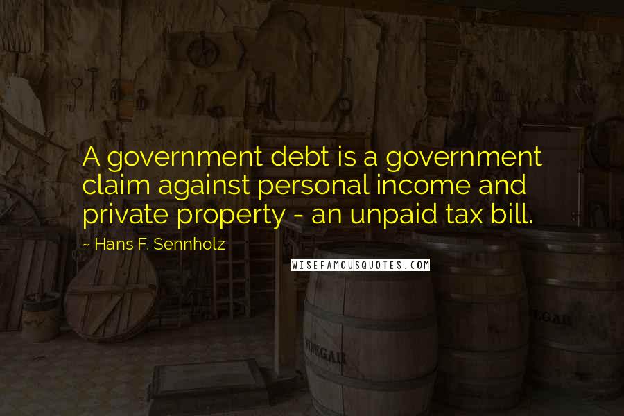 Hans F. Sennholz quotes: A government debt is a government claim against personal income and private property - an unpaid tax bill. Hans F. Sennholz quotes: A government debt is a government claim against personal income and private property - an unpaid tax bill.