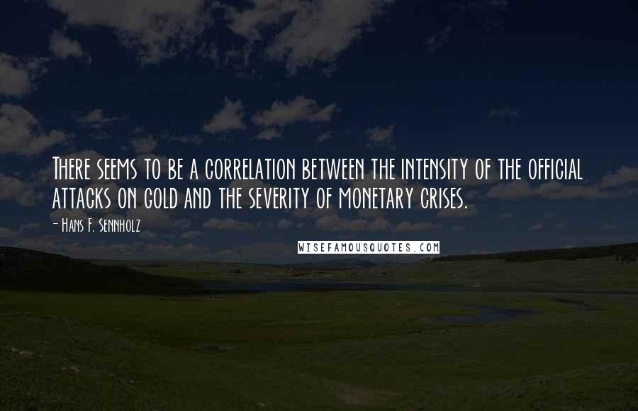 Hans F. Sennholz quotes: There seems to be a correlation between the intensity of the official attacks on gold and the severity of monetary crises.