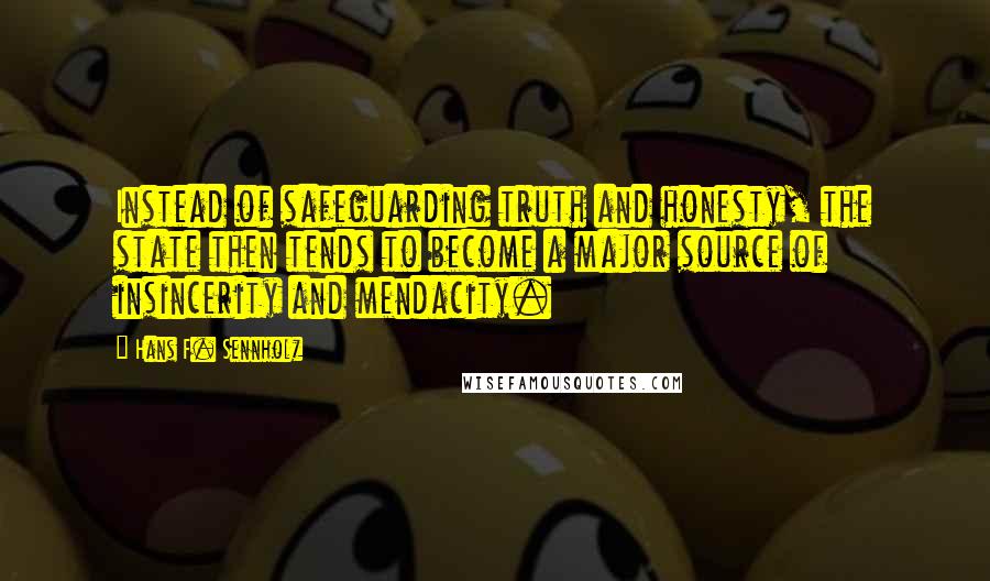 Hans F. Sennholz quotes: Instead of safeguarding truth and honesty, the state then tends to become a major source of insincerity and mendacity. Hans F. Sennholz quotes: Instead of safeguarding truth and honesty, the state then tends to become a major source of insincerity and mendacity.