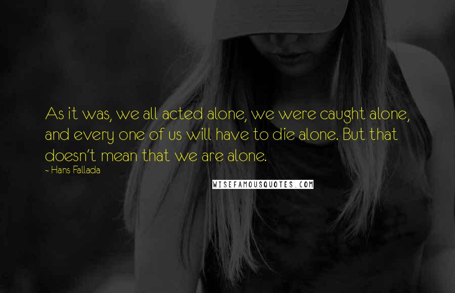 Hans Fallada quotes: As it was, we all acted alone, we were caught alone, and every one of us will have to die alone. But that doesn't mean that we are alone. Hans Fallada quotes: As it was, we all acted alone, we were caught alone, and every one of us will have to die alone. But that doesn't mean that we are alone.