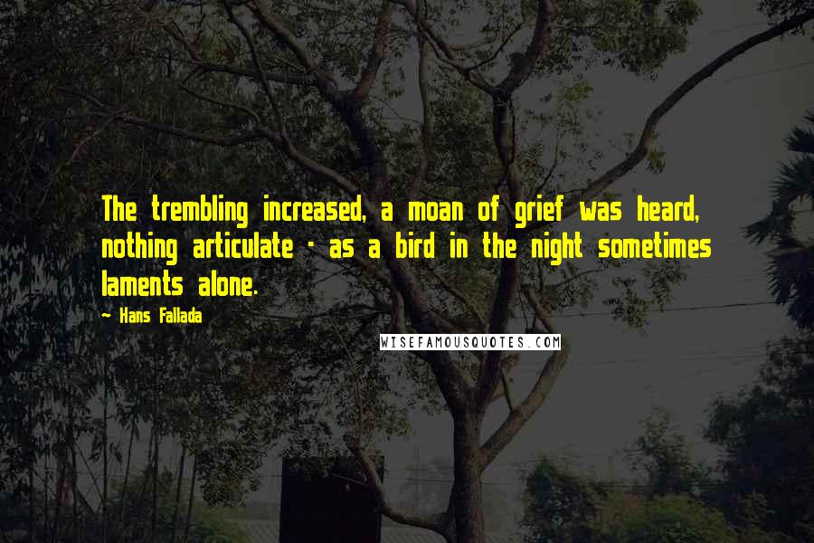 Hans Fallada quotes: The trembling increased, a moan of grief was heard, nothing articulate - as a bird in the night sometimes laments alone. Hans Fallada quotes: The trembling increased, a moan of grief was heard, nothing articulate - as a bird in the night sometimes laments alone.