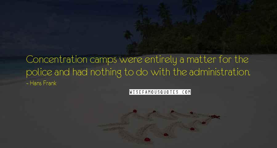 Hans Frank quotes: Concentration camps were entirely a matter for the police and had nothing to do with the administration. Hans Frank quotes: Concentration camps were entirely a matter for the police and had nothing to do with the administration.