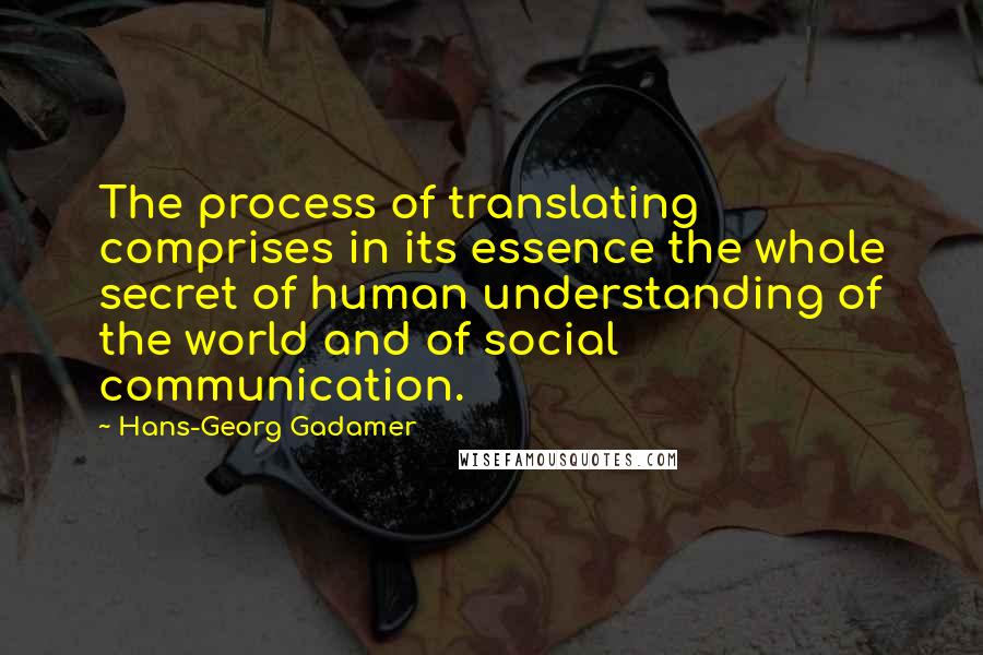 Hans-Georg Gadamer quotes: The process of translating comprises in its essence the whole secret of human understanding of the world and of social communication. Hans-Georg Gadamer quotes: The process of translating comprises in its essence the whole secret of human understanding of the world and of social communication.