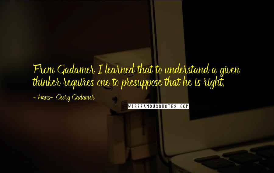 Hans-Georg Gadamer quotes: From Gadamer I learned that to understand a given thinker requires one to presuppose that he is right.